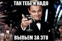 так тебе и надо выпьем за это