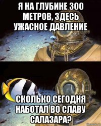 я на глубине 300 метров, здесь ужасное давление сколько сегодня наботал во славу салазара?