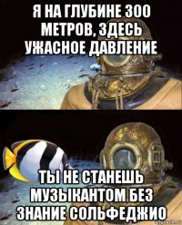 я на глубине 300 метров, здесь ужасное давление ты не станешь музыкантом без знание сольфеджио