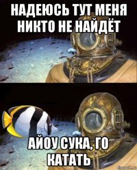 надеюсь тут меня никто не найдёт айоу сука, го катать