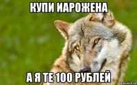 купи иарожена а я те 100 рублей