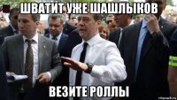 шватит уже шашлыков везите роллы