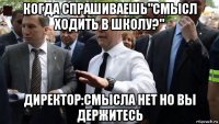 когда спрашиваешь"смысл ходить в школу?" директор:смысла нет но вы держитесь