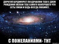 дорогой бердимурат! поздравляю тебя с днем рождения! желаю тебе самого наилучшего что есть! люби и будь всегда любим!!! с пожеланиями- тнт