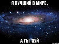 я лучший в мире , а ты -хуй