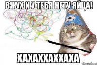 вжух и у тебя нету яйца! хахаххаххаха