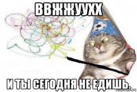 ввжжуухх и ты сегодня не едишь.