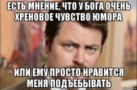 есть мнение, что у бога очень хреновое чувство юмора или ему просто нравится меня подъёбывать