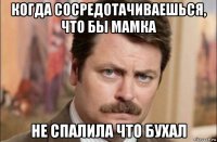 когда сосредотачиваешься, что бы мамка не спалила что бухал