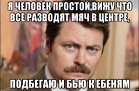 я человек простой,вижу что все разводят мяч в центре, подбегаю и бью к ебеням