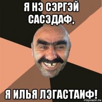 я нэ сэргэй сасэдаф, я илья лэгастаиф!