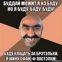 буддай можит я нэ буду, но я буду, буду, буду! буду клацать за брэтэльки, я жину сфаю ф пастэлки!