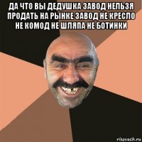 да что вы дедушка завод нельзя продать на рынке завод не кресло не комод не шляпа не ботинки 