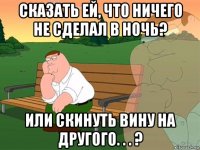 сказать ей, что ничего не сделал в ночь? или скинуть вину на другого. . . ?