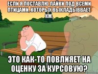 если я поставлю лайки под всеми птицами, которых выкладыввает км, это как-то повлияет на оценку за курсовую?