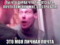 ты что дурак что ли ептэ бля, почту поменяй мне, быстро бля! это моя личная почта