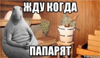 жду когда папарят