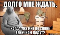 долго мне ждать, когда уже мне по спине веничком дадут?