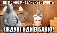 (я) можно мне баньку устроить. (ждун) иди в баню!