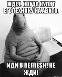 ждет, когда купят его технику на авито. иди в refresh! не жди!