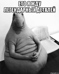 ето я жду легендарных деталей 