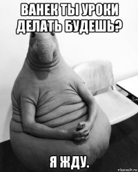 ванек ты уроки делать будешь? я жду.