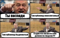 Ты погляди Там кубаноид невоспитанный Там кубаноид быдловатый Я один что-ли вести себя должен по-людски ??