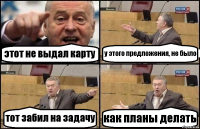 этот не выдал карту у этого предложения, не было тот забил на задачу как планы делать