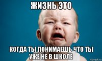 жизнь это когда ты понимаешь что ты уже не в школе