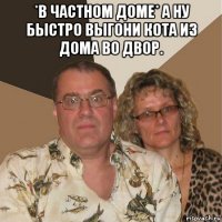 *в частном доме* а ну быстро выгони кота из дома во двор. 