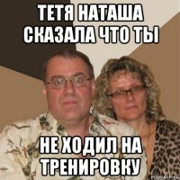 тетя наташа сказала что ты не ходил на тренировку