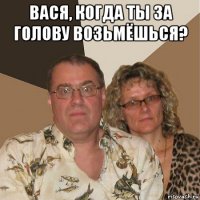 вася, когда ты за голову возьмёшься? 