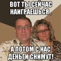 вот ты сейчас наиграешься , а потом с нас деньги снимут!