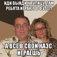 иди выйди на улицу, там ребята играют в футол а всё в свой каэс играешь