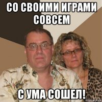 со своими играми совсем с ума сошел!