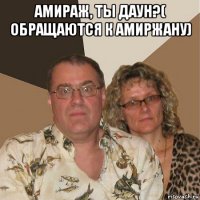 амираж, ты даун?( обращаются к амиржану) 