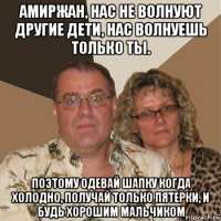 амиржан, нас не волнуют другие дети, нас волнуешь только ты. поэтому одевай шапку когда холодно, получай только пятерки, и будь хорошим мальчиком