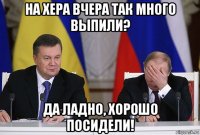 на хера вчера так много выпили? да ладно, хорошо посидели!