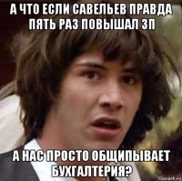 а что если савельев правда пять раз повышал зп а нас просто общипывает бухгалтерия?