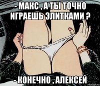 - макс , а ты точно играешь элитками ? - конечно , алексей