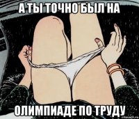 а ты точно был на олимпиаде по труду