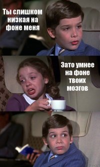 Ты слишком низкая на фоне меня Зато умнее на фоне твоих мозгов 