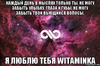 каждый день в мыслях только ты, не могу забыть улыбку, глаза и губы, не могу забыть твои вьющийся волосы. я люблю тебя witaminka