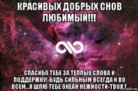 красивых добрых снов любимый!!! спасибо тебе за теплые слова и поддержку!-будь сильным всегда и во всем...я шлю тебе океан нежности-твоя г