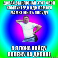 давай,выключай этот свой компуктер,и иди помоги мамке мыть посуду а я пока пойду полежу на диване