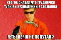 кто-то: сказал что груднячки тупые и безнадёжные создания я:ты не чо не попутал?