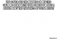 you could see the madness in my eyes calm me down with your caress i'm just a bigger baby the thoughts of total defeat 