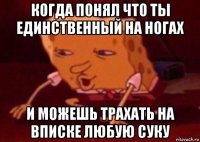 когда понял что ты единственный на ногах и можешь трахать на вписке любую суку