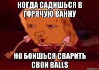 когда садишься в горячую ванну но боишься сварить свои balls