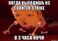 когда выходишь из counter-strike в 3 часа ночи